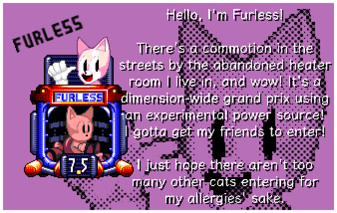 Hello, I'm Furless! There's a commotion in the streets by the abandoned heater room I live in, and wow! It's a dimension-wide grand prix using an experimental power source! I gotta get my friends to enter! I just hope there aren't too many other cats entering for my allergies' sake.