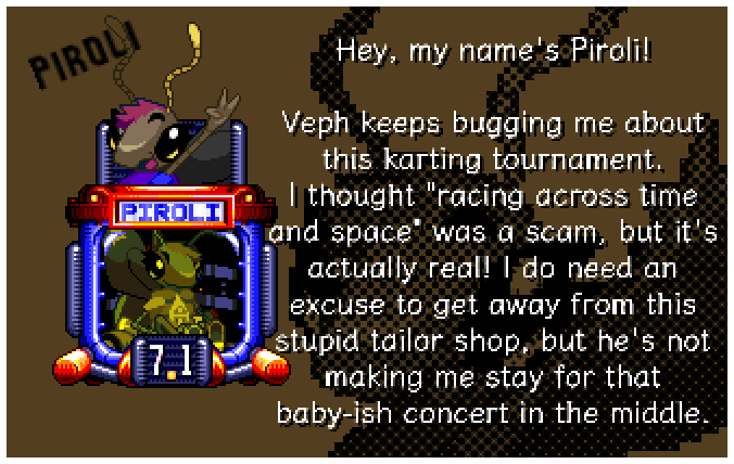 Hey, my name's Piroli! Veph keeps bugging me about this karting tournament. I thought racing across time and space was a scam, but it's actually real! I do need an excuse to get away from this stupid tailor shop, but he's not making me stay for that baby-ish concert in the middle.