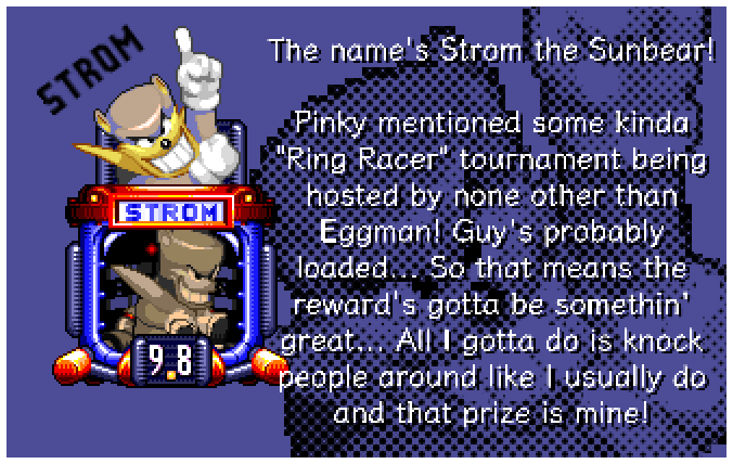 The name's Strom the Sunbear! Pinky mentioned some kinda Ring Racer tournament being hosted by none other than Eggman! Guy's probably loaded... So that means the reward's gotta be somethin' great... All I gotta do is knock people around like I usually do and that prize is mine!
