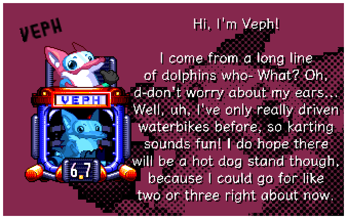 Hi, I'm Veph! I come from a long line of dolphins who- What? Oh, d-don't worry about my ears... Well, uh, I've only really driven waterbikes before, so karting sounds fun! I do hope there will be a hot dog stand though, because I could go for like two or three right about now.